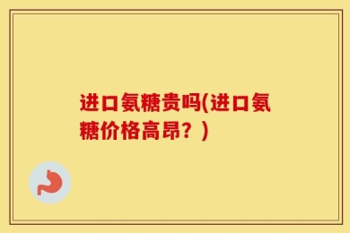 进口氨糖贵吗(进口氨糖价格高昂？)