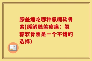 膝盖痛吃哪种氨糖软骨素(缓解膝盖疼痛：氨糖软骨素是一个不错的选择)