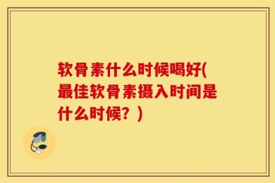 软骨素什么时候喝好(最佳软骨素摄入时间是什么时候？)