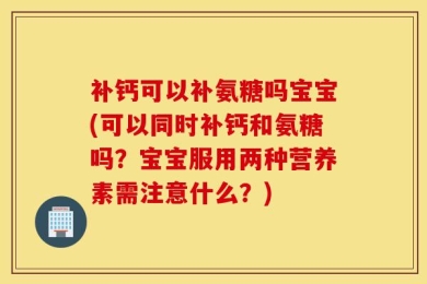补钙可以补氨糖吗宝宝(可以同时补钙和氨糖吗？宝宝服用两种营养素需注意什么？)