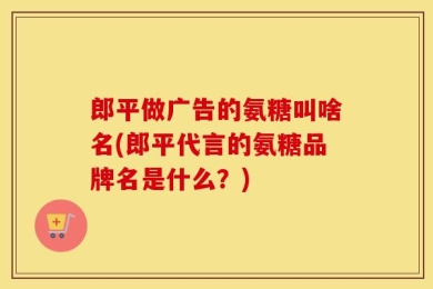 郎平做广告的氨糖叫啥名(郎平代言的氨糖品牌名是什么？)