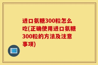 进口氨糖300粒怎么吃(正确使用进口氨糖300粒的方法及注意事项)