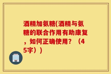 酒精加氨糖(酒精与氨糖的联合作用有助康复，如何正确使用？（45字）)