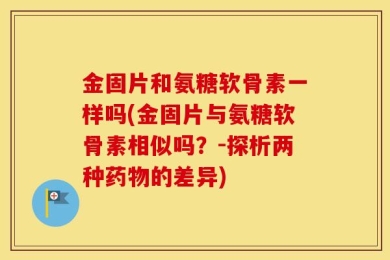 金固片和氨糖软骨素一样吗(金固片与氨糖软骨素相似吗？-探析两种药物的差异)