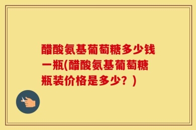 醋酸氨基葡萄糖多少钱一瓶(醋酸氨基葡萄糖瓶装价格是多少？)