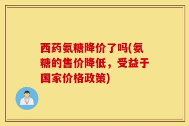 西药氨糖降价了吗(氨糖的售价降低，受益于国家价格政策)