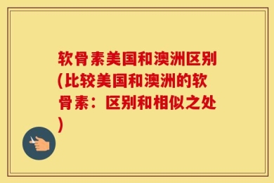 软骨素美国和澳洲区别(比较美国和澳洲的软骨素：区别和相似之处)