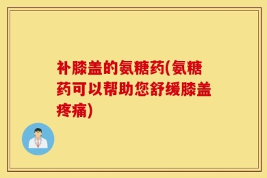 补膝盖的氨糖药(氨糖药可以帮助您舒缓膝盖疼痛)