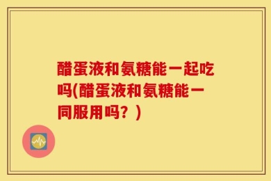 醋蛋液和氨糖能一起吃吗(醋蛋液和氨糖能一同服用吗？)