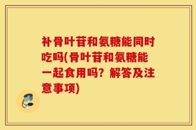 补骨叶苷和氨糖能同时吃吗(骨叶苷和氨糖能一起食用吗？解答及注意事项)