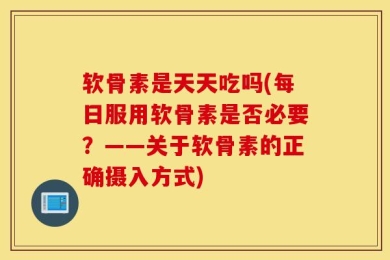 软骨素是天天吃吗(每日服用软骨素是否必要？——关于软骨素的正确摄入方式)