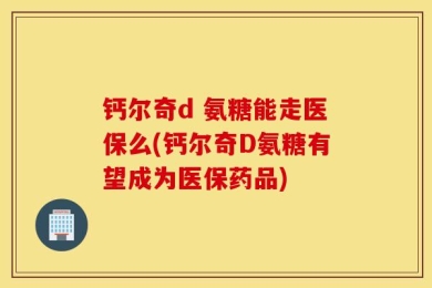钙尔奇d 氨糖能走医保么(钙尔奇D氨糖有望成为医保药品)