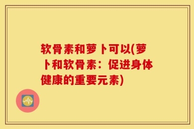 软骨素和萝卜可以(萝卜和软骨素：促进身体健康的重要元素)