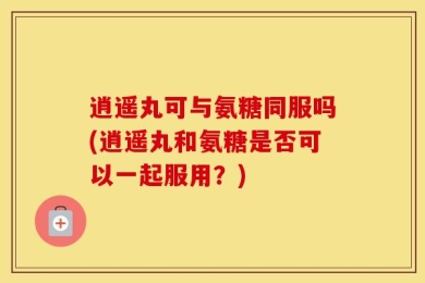 逍遥丸可与氨糖同服吗(逍遥丸和氨糖是否可以一起服用？)