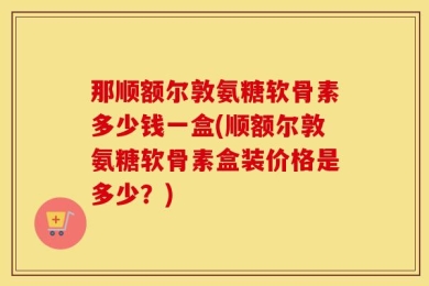 那顺额尔敦氨糖软骨素多少钱一盒(顺额尔敦氨糖软骨素盒装价格是多少？)