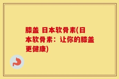 膝盖 日本软骨素(日本软骨素：让你的膝盖更健康)