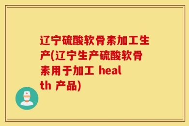 辽宁硫酸软骨素加工生产(辽宁生产硫酸软骨素用于加工 health 产品)