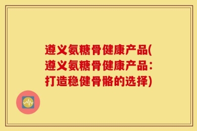遵义氨糖骨健康产品(遵义氨糖骨健康产品：打造稳健骨骼的选择)