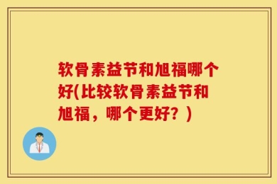 软骨素益节和旭福哪个好(比较软骨素益节和旭福，哪个更好？)