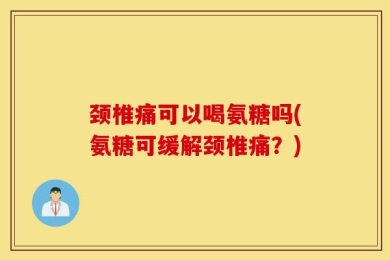 颈椎痛可以喝氨糖吗(氨糖可缓解颈椎痛？)