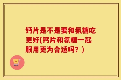 钙片是不是要和氨糖吃更好(钙片和氨糖一起服用更为合适吗？)
