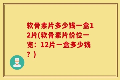 软骨素片多少钱一盒12片(软骨素片价位一览：12片一盒多少钱？)