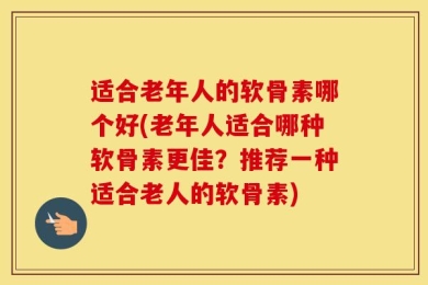 适合老年人的软骨素哪个好(老年人适合哪种软骨素更佳？推荐一种适合老人的软骨素)