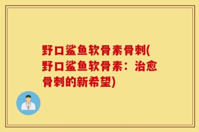 野口鲨鱼软骨素骨刺(野口鲨鱼软骨素：治愈骨刺的新希望)
