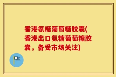 香港氨糖葡萄糖胶囊(香港出口氨糖葡萄糖胶囊，备受市场关注)