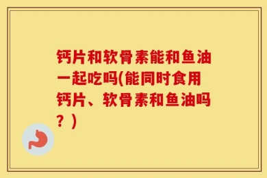 钙片和软骨素能和鱼油一起吃吗(能同时食用钙片、软骨素和鱼油吗？)
