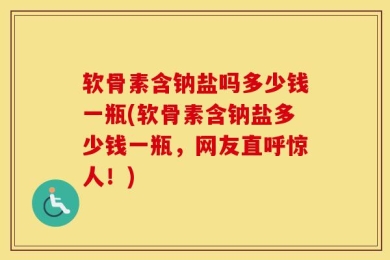 软骨素含钠盐吗多少钱一瓶(软骨素含钠盐多少钱一瓶，网友直呼惊人！)