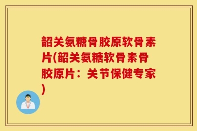 韶关氨糖骨胶原软骨素片(韶关氨糖软骨素骨胶原片：关节保健专家)