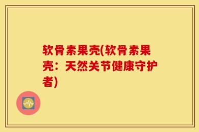 软骨素果壳(软骨素果壳：天然关节健康守护者)