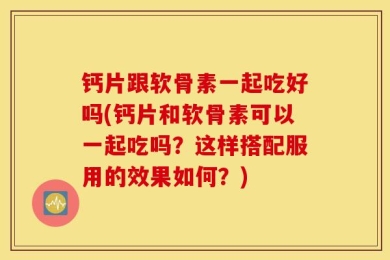 钙片跟软骨素一起吃好吗(钙片和软骨素可以一起吃吗？这样搭配服用的效果如何？)
