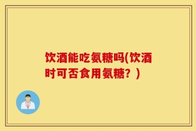 饮酒能吃氨糖吗(饮酒时可否食用氨糖？)