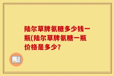 陆尔草牌氨糖多少钱一瓶(陆尔草牌氨糖一瓶价格是多少？