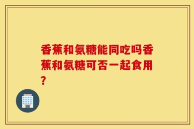 香蕉和氨糖能同吃吗香蕉和氨糖可否一起食用？