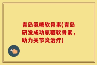 青岛氨糖软骨素(青岛研发成功氨糖软骨素，助力关节炎治疗)