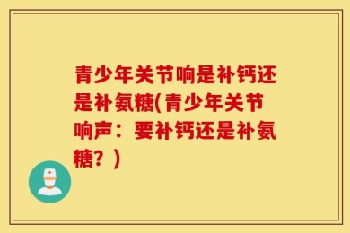 青少年关节响是补钙还是补氨糖(青少年关节响声：要补钙还是补氨糖？)