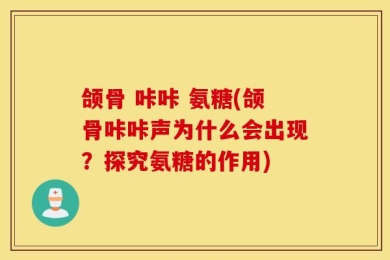 颌骨 咔咔 氨糖(颌骨咔咔声为什么会出现？探究氨糖的作用)