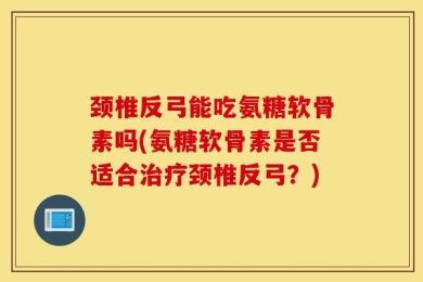 颈椎反弓能吃氨糖软骨素吗(氨糖软骨素是否适合治疗颈椎反弓？)