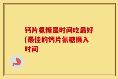 钙片氨糖是时间吃最好(最佳的钙片氨糖摄入时间