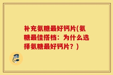 补充氨糖最好钙片(氨糖最佳搭档：为什么选择氨糖最好钙片？)