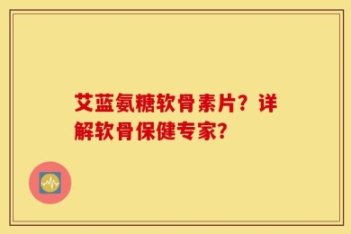 艾蓝氨糖软骨素片？详解软骨保健专家？