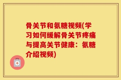 骨关节和氨糖视频(学习如何缓解骨关节疼痛与提高关节健康：氨糖介绍视频)