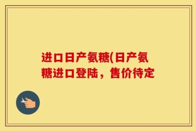 进口日产氨糖(日产氨糖进口登陆，售价待定