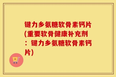 键力乡氨糖软骨素钙片(重要软骨健康补充剂：键力乡氨糖软骨素钙片)