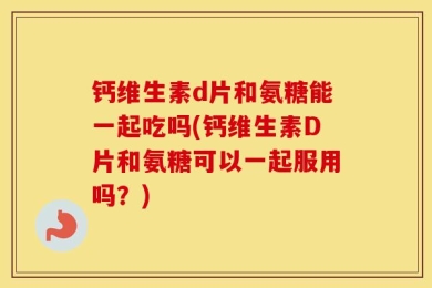 钙维生素d片和氨糖能一起吃吗(钙维生素D片和氨糖可以一起服用吗？)