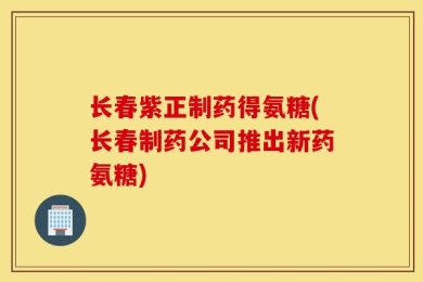 长春紫正制药得氨糖(长春制药公司推出新药氨糖)
