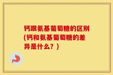 钙跟氨基葡萄糖的区别(钙和氨基葡萄糖的差异是什么？)